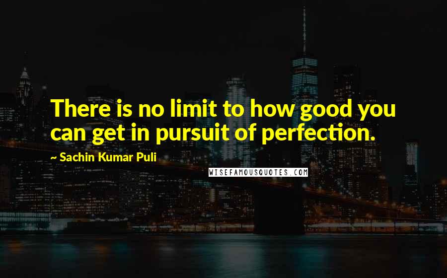 Sachin Kumar Puli Quotes: There is no limit to how good you can get in pursuit of perfection.