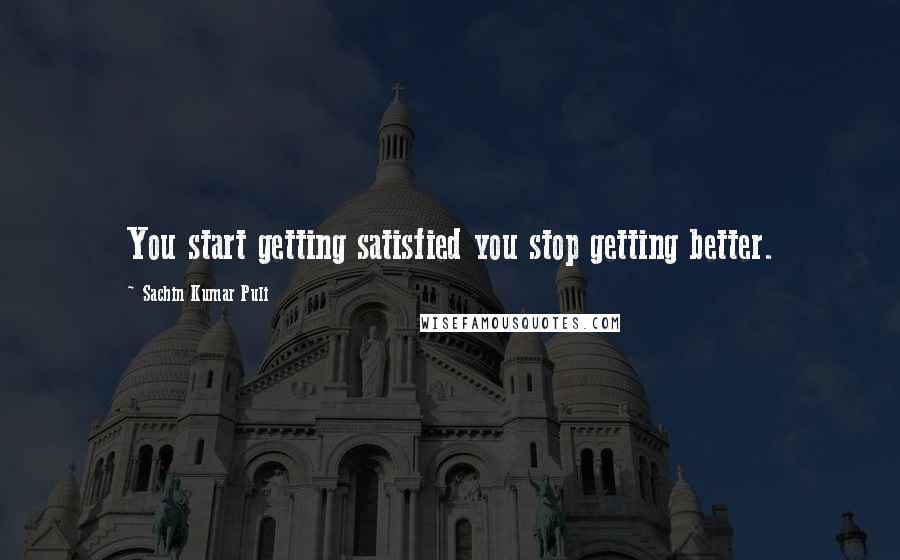 Sachin Kumar Puli Quotes: You start getting satisfied you stop getting better.