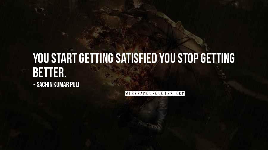 Sachin Kumar Puli Quotes: You start getting satisfied you stop getting better.