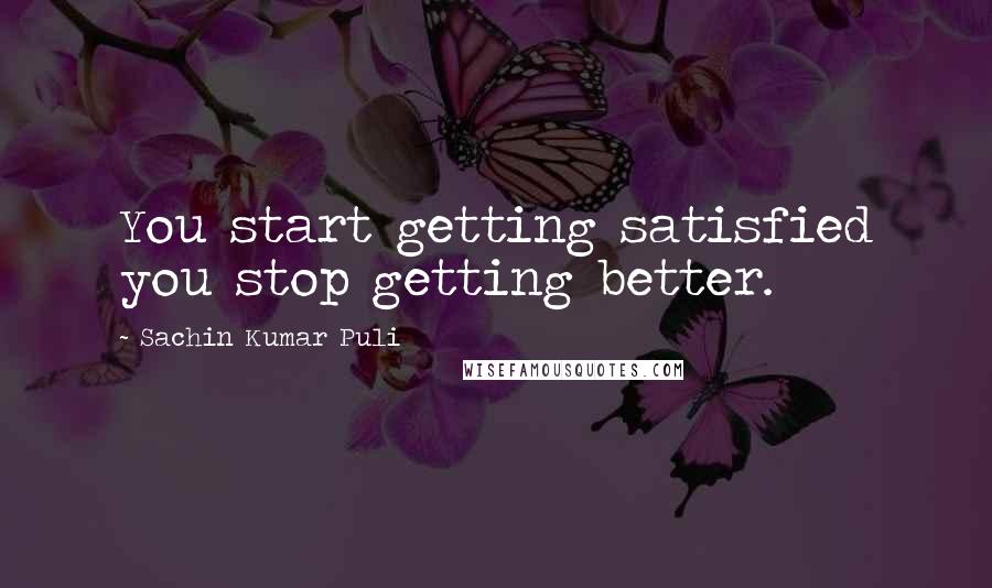 Sachin Kumar Puli Quotes: You start getting satisfied you stop getting better.