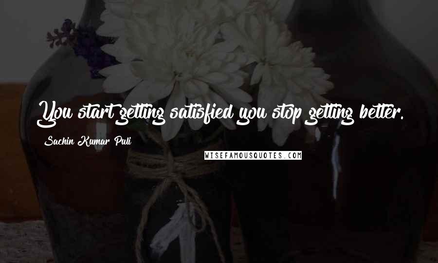 Sachin Kumar Puli Quotes: You start getting satisfied you stop getting better.