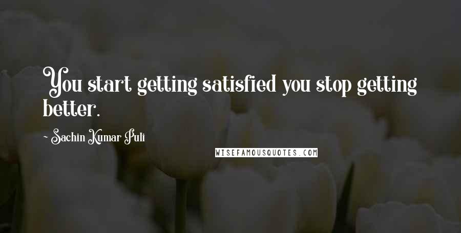 Sachin Kumar Puli Quotes: You start getting satisfied you stop getting better.