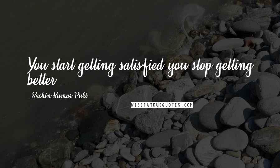 Sachin Kumar Puli Quotes: You start getting satisfied you stop getting better.