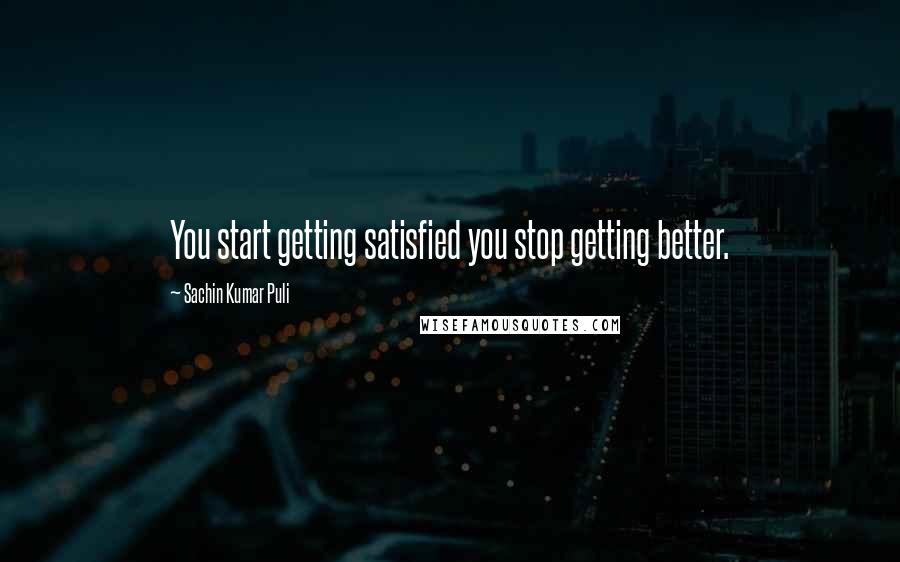 Sachin Kumar Puli Quotes: You start getting satisfied you stop getting better.