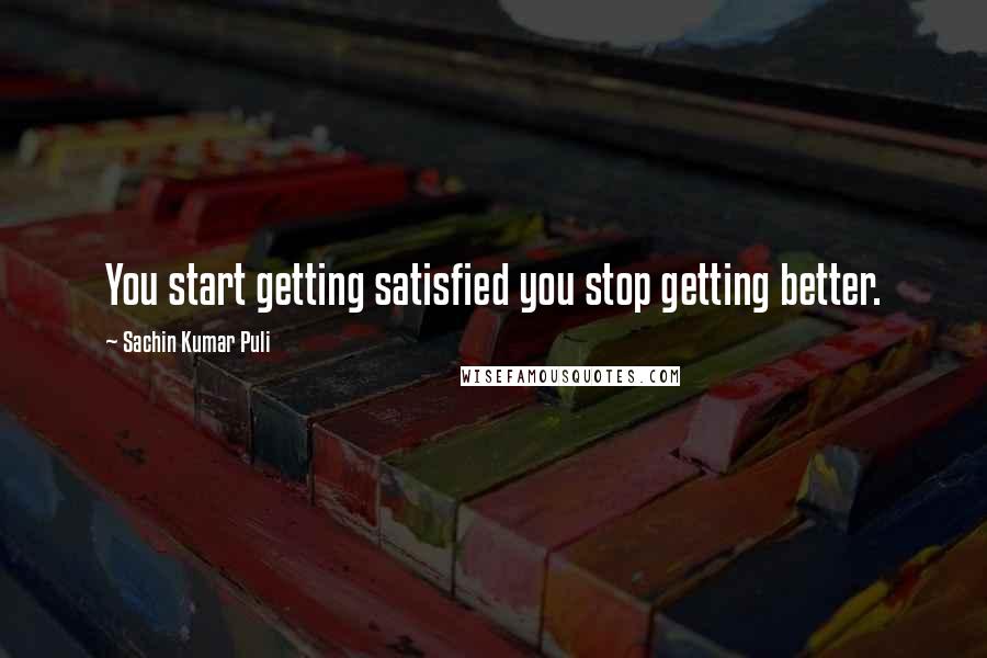 Sachin Kumar Puli Quotes: You start getting satisfied you stop getting better.