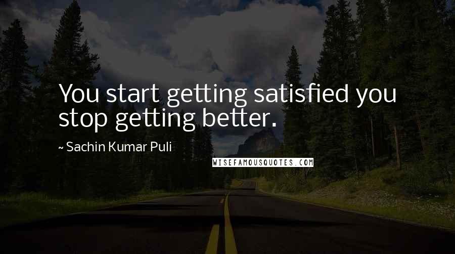 Sachin Kumar Puli Quotes: You start getting satisfied you stop getting better.