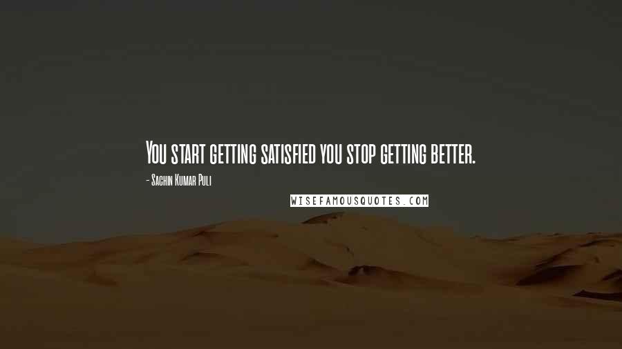 Sachin Kumar Puli Quotes: You start getting satisfied you stop getting better.