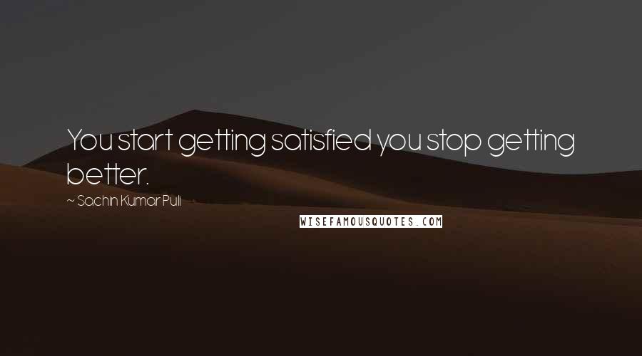 Sachin Kumar Puli Quotes: You start getting satisfied you stop getting better.