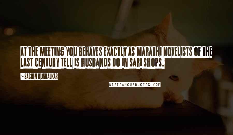 Sachin Kundalkar Quotes: At the meeting you behaves exactly as Marathi novelists of the last century tell is husbands do in sari shops.