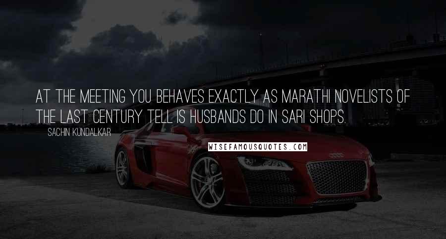 Sachin Kundalkar Quotes: At the meeting you behaves exactly as Marathi novelists of the last century tell is husbands do in sari shops.