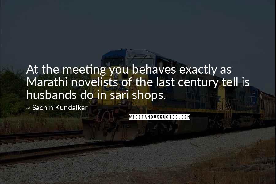 Sachin Kundalkar Quotes: At the meeting you behaves exactly as Marathi novelists of the last century tell is husbands do in sari shops.