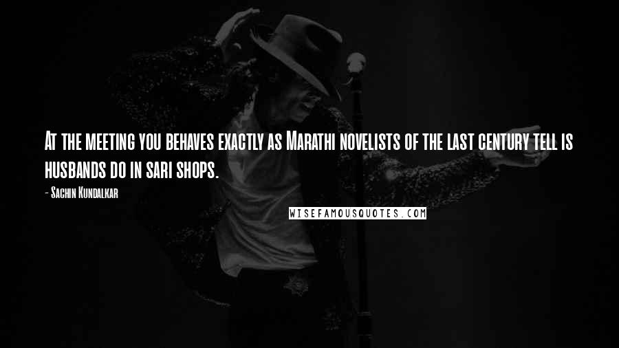 Sachin Kundalkar Quotes: At the meeting you behaves exactly as Marathi novelists of the last century tell is husbands do in sari shops.