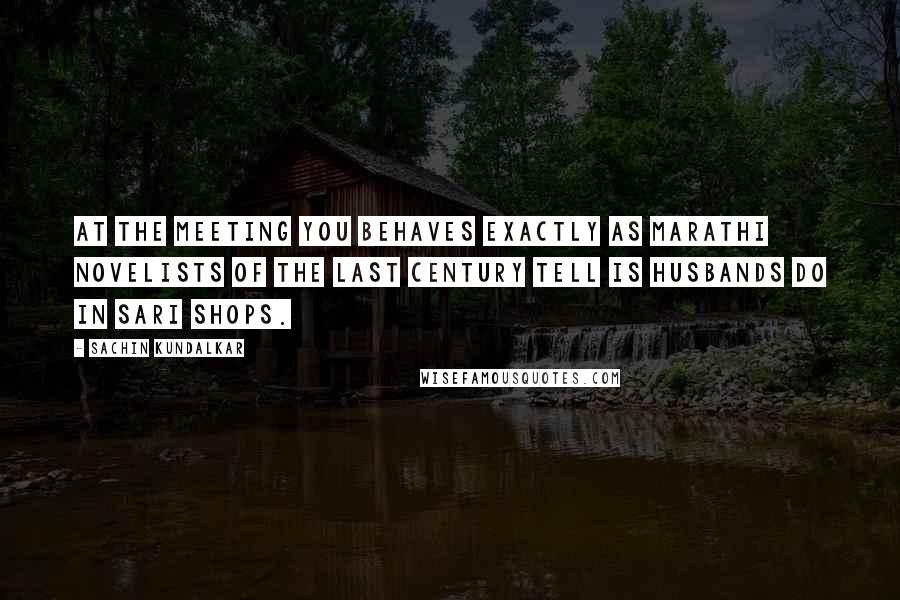 Sachin Kundalkar Quotes: At the meeting you behaves exactly as Marathi novelists of the last century tell is husbands do in sari shops.