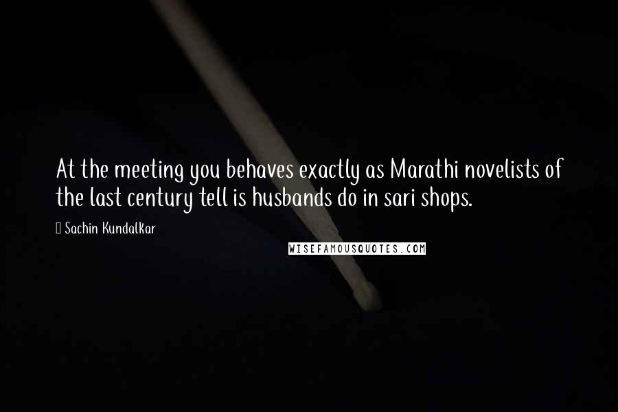 Sachin Kundalkar Quotes: At the meeting you behaves exactly as Marathi novelists of the last century tell is husbands do in sari shops.