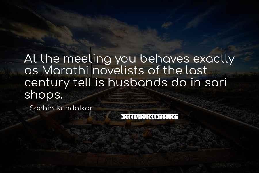 Sachin Kundalkar Quotes: At the meeting you behaves exactly as Marathi novelists of the last century tell is husbands do in sari shops.