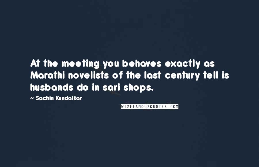 Sachin Kundalkar Quotes: At the meeting you behaves exactly as Marathi novelists of the last century tell is husbands do in sari shops.