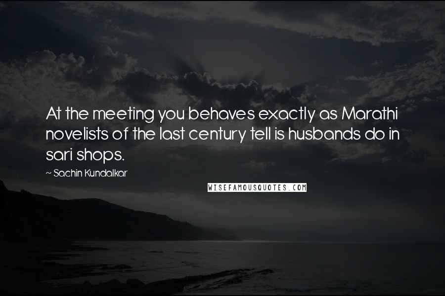 Sachin Kundalkar Quotes: At the meeting you behaves exactly as Marathi novelists of the last century tell is husbands do in sari shops.