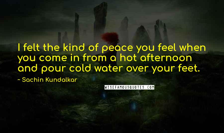 Sachin Kundalkar Quotes: I felt the kind of peace you feel when you come in from a hot afternoon and pour cold water over your feet.