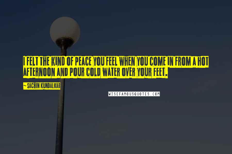 Sachin Kundalkar Quotes: I felt the kind of peace you feel when you come in from a hot afternoon and pour cold water over your feet.