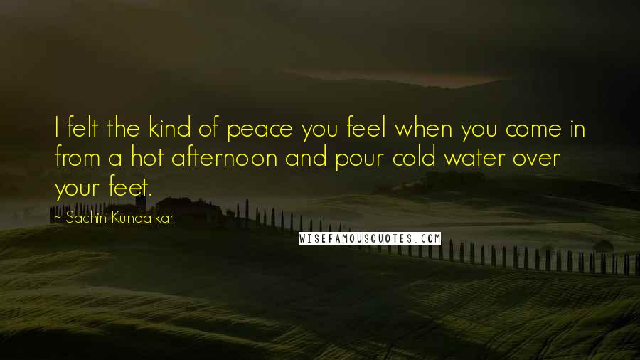 Sachin Kundalkar Quotes: I felt the kind of peace you feel when you come in from a hot afternoon and pour cold water over your feet.