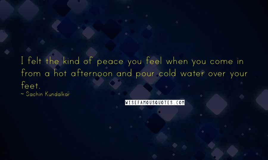Sachin Kundalkar Quotes: I felt the kind of peace you feel when you come in from a hot afternoon and pour cold water over your feet.
