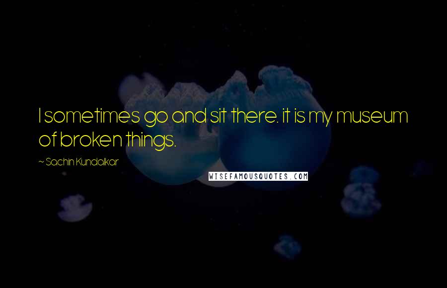 Sachin Kundalkar Quotes: I sometimes go and sit there. it is my museum of broken things.