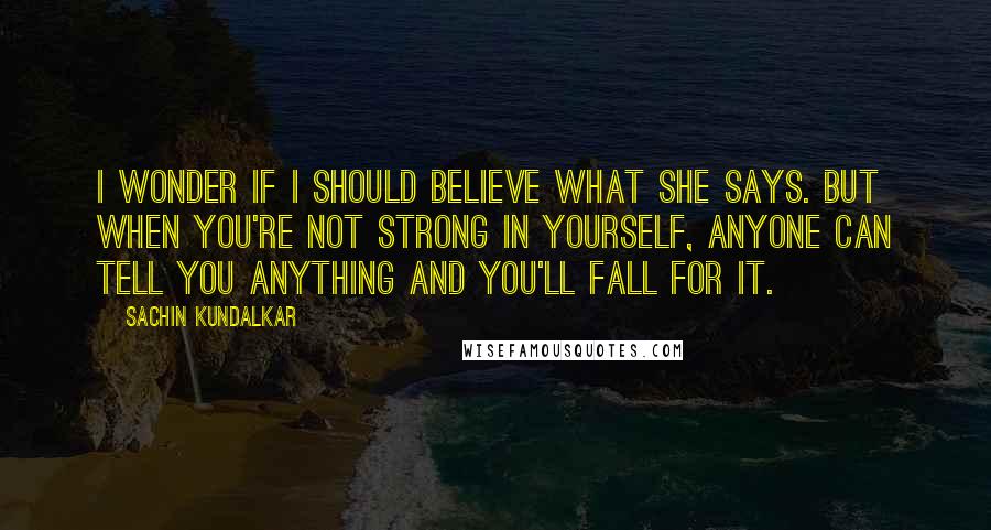 Sachin Kundalkar Quotes: I wonder if I should believe what she says. But when you're not strong in yourself, anyone can tell you anything and you'll fall for it.