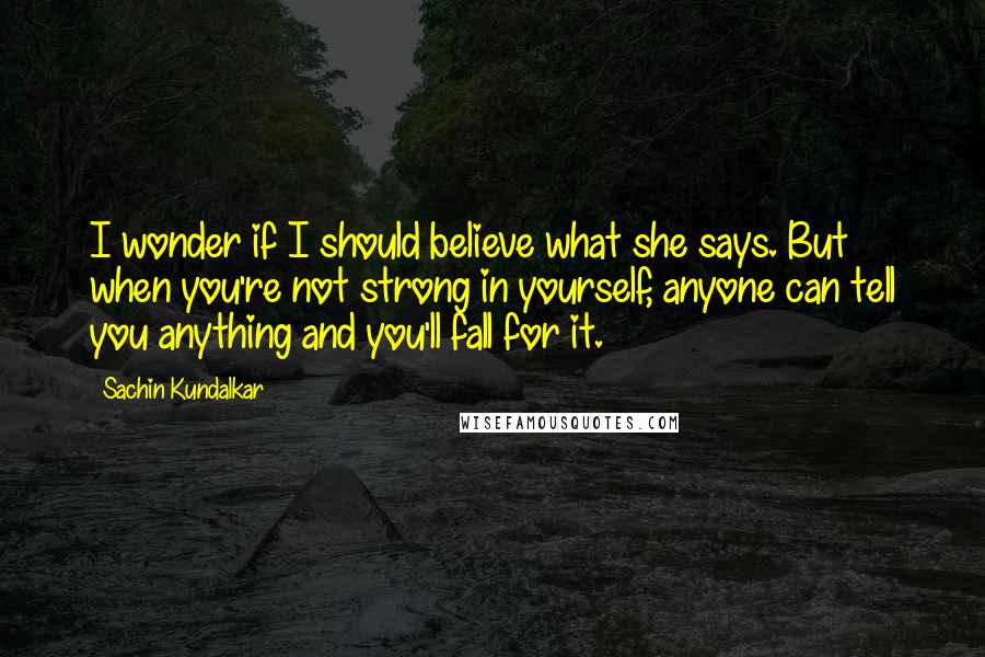 Sachin Kundalkar Quotes: I wonder if I should believe what she says. But when you're not strong in yourself, anyone can tell you anything and you'll fall for it.