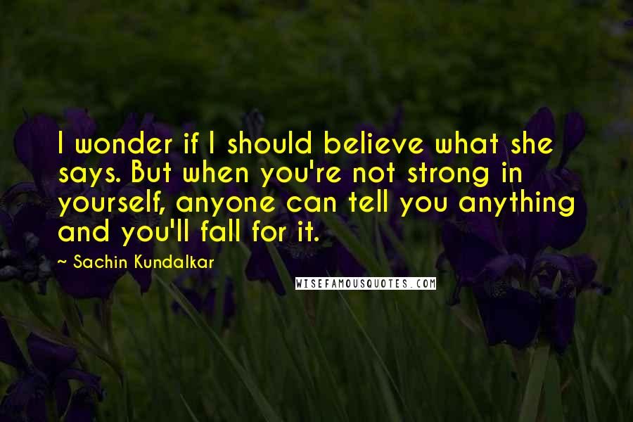 Sachin Kundalkar Quotes: I wonder if I should believe what she says. But when you're not strong in yourself, anyone can tell you anything and you'll fall for it.