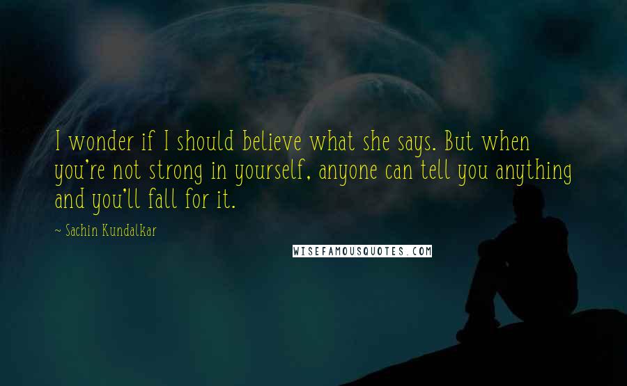 Sachin Kundalkar Quotes: I wonder if I should believe what she says. But when you're not strong in yourself, anyone can tell you anything and you'll fall for it.