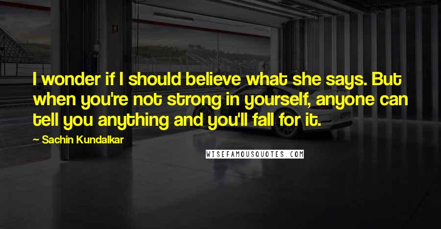 Sachin Kundalkar Quotes: I wonder if I should believe what she says. But when you're not strong in yourself, anyone can tell you anything and you'll fall for it.