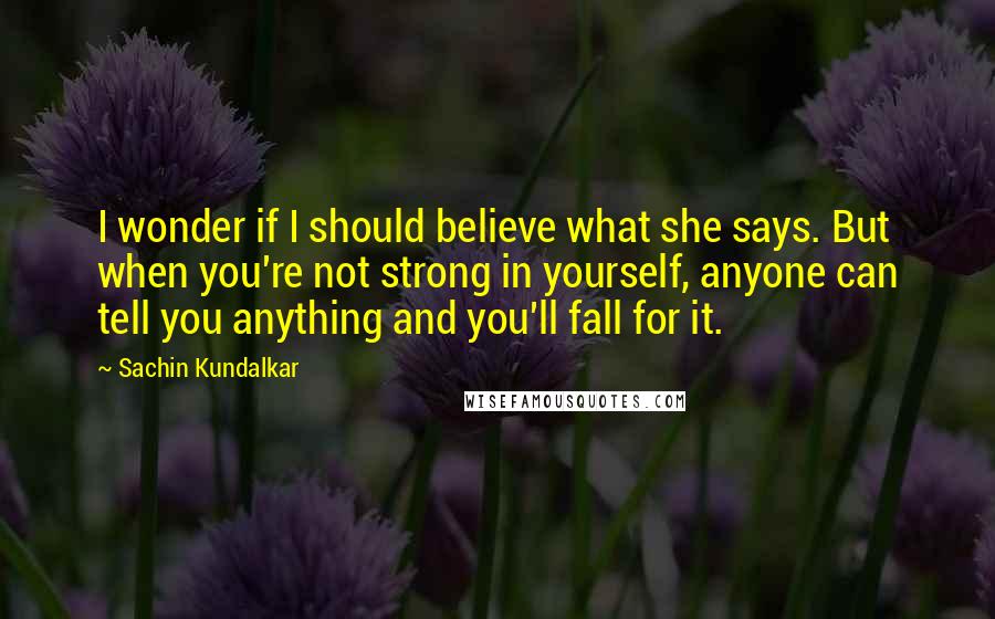 Sachin Kundalkar Quotes: I wonder if I should believe what she says. But when you're not strong in yourself, anyone can tell you anything and you'll fall for it.