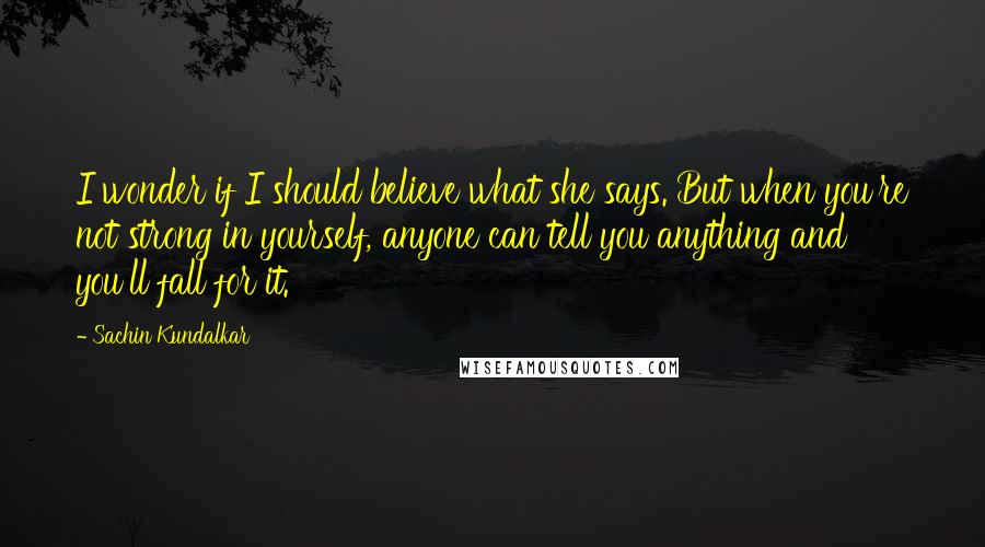 Sachin Kundalkar Quotes: I wonder if I should believe what she says. But when you're not strong in yourself, anyone can tell you anything and you'll fall for it.