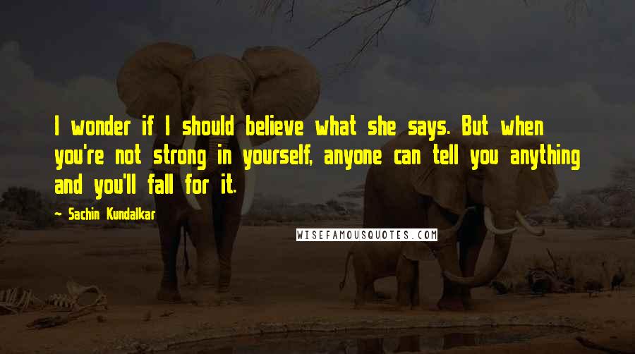 Sachin Kundalkar Quotes: I wonder if I should believe what she says. But when you're not strong in yourself, anyone can tell you anything and you'll fall for it.