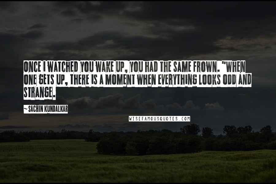 Sachin Kundalkar Quotes: Once i watched you wake up, you had the same frown. "When one gets up, there is a moment when everything looks odd and strange.