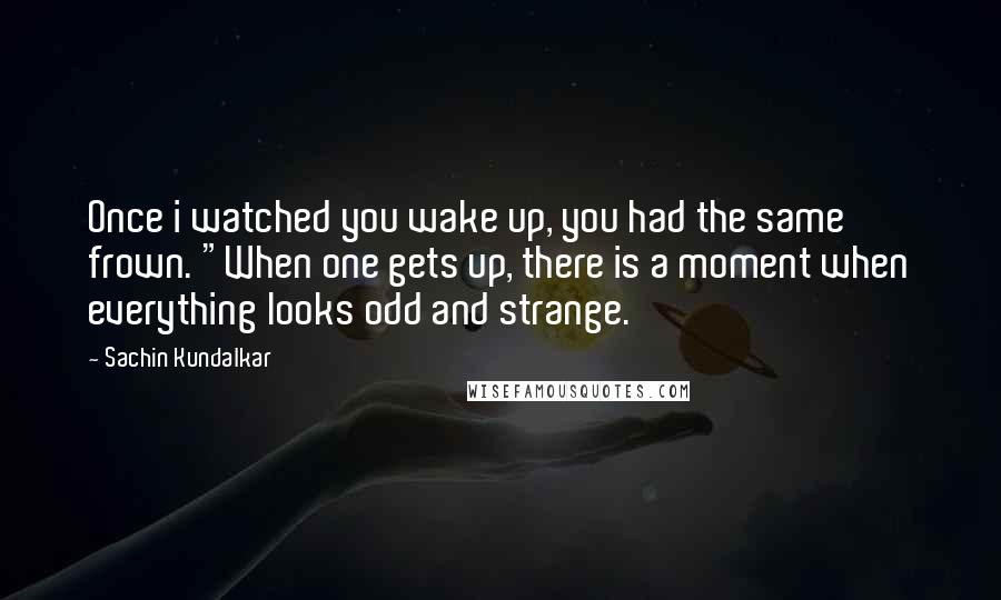 Sachin Kundalkar Quotes: Once i watched you wake up, you had the same frown. "When one gets up, there is a moment when everything looks odd and strange.