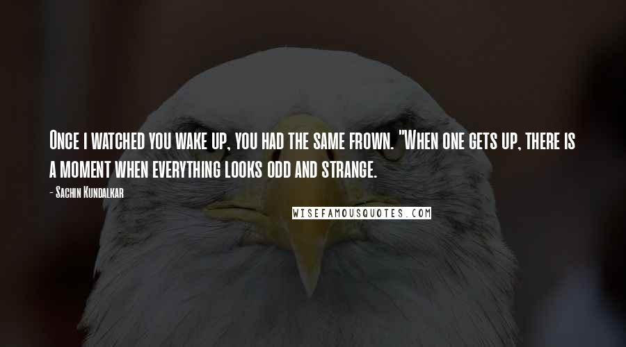 Sachin Kundalkar Quotes: Once i watched you wake up, you had the same frown. "When one gets up, there is a moment when everything looks odd and strange.