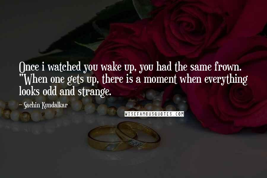 Sachin Kundalkar Quotes: Once i watched you wake up, you had the same frown. "When one gets up, there is a moment when everything looks odd and strange.