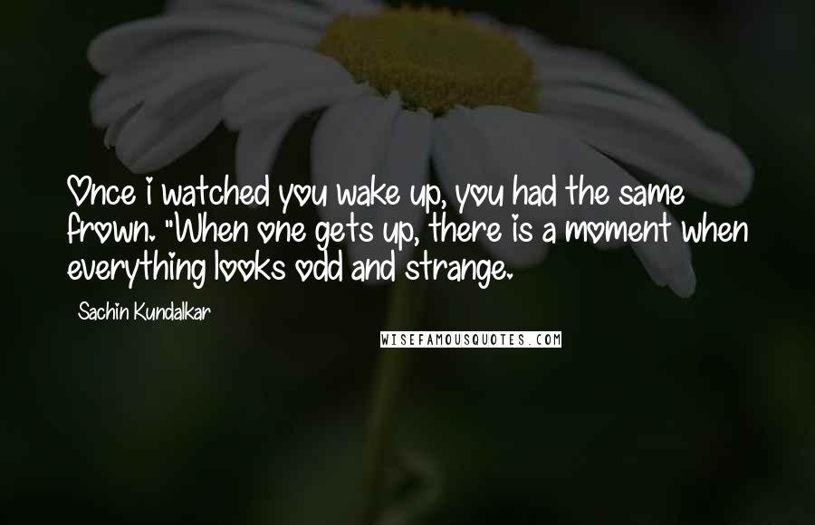 Sachin Kundalkar Quotes: Once i watched you wake up, you had the same frown. "When one gets up, there is a moment when everything looks odd and strange.