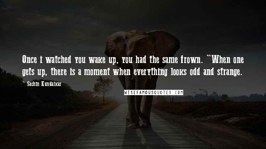 Sachin Kundalkar Quotes: Once i watched you wake up, you had the same frown. "When one gets up, there is a moment when everything looks odd and strange.