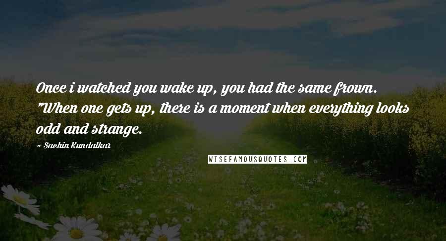 Sachin Kundalkar Quotes: Once i watched you wake up, you had the same frown. "When one gets up, there is a moment when everything looks odd and strange.