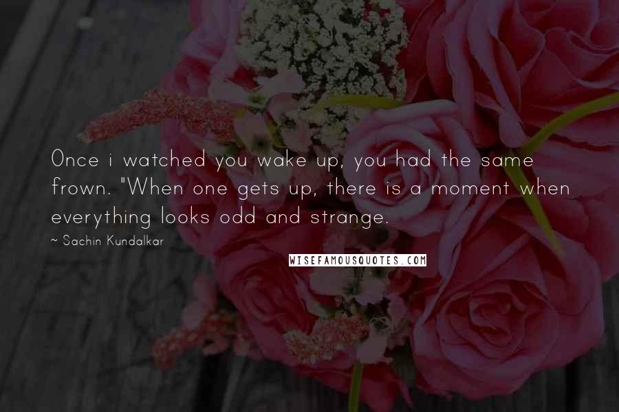 Sachin Kundalkar Quotes: Once i watched you wake up, you had the same frown. "When one gets up, there is a moment when everything looks odd and strange.