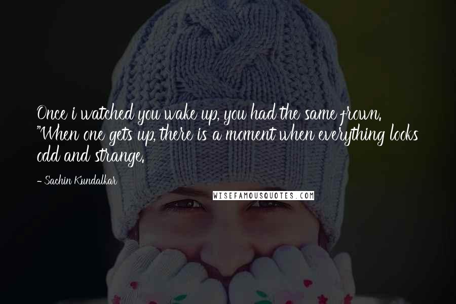 Sachin Kundalkar Quotes: Once i watched you wake up, you had the same frown. "When one gets up, there is a moment when everything looks odd and strange.