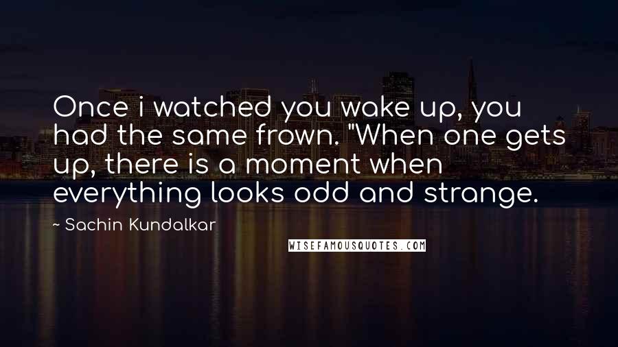 Sachin Kundalkar Quotes: Once i watched you wake up, you had the same frown. "When one gets up, there is a moment when everything looks odd and strange.