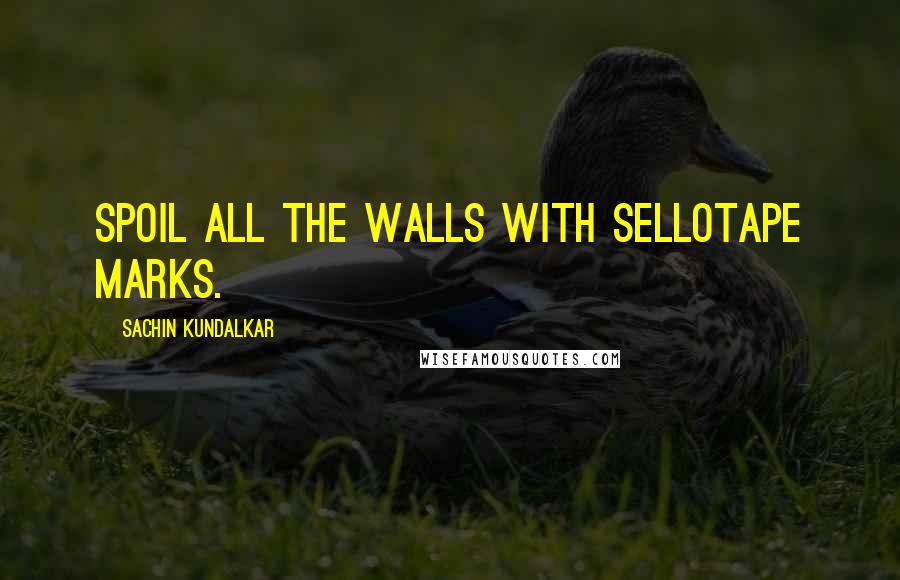 Sachin Kundalkar Quotes: Spoil all the walls with sellotape marks.