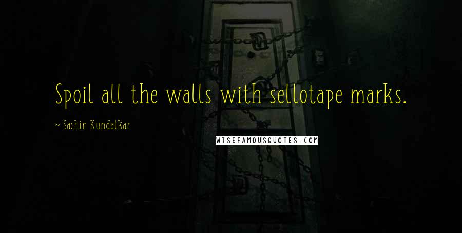 Sachin Kundalkar Quotes: Spoil all the walls with sellotape marks.