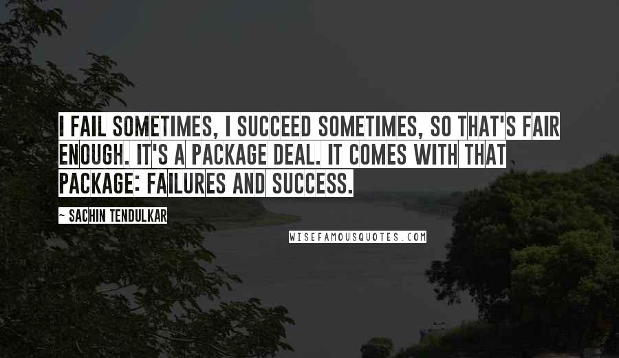 Sachin Tendulkar Quotes: I fail sometimes, I succeed sometimes, so that's fair enough. It's a package deal. It comes with that package: failures and success.