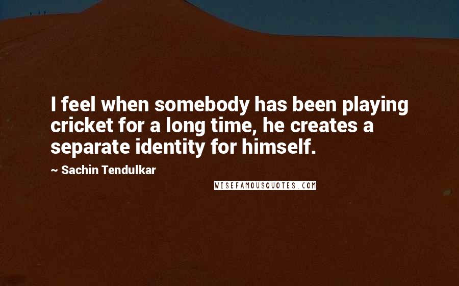 Sachin Tendulkar Quotes: I feel when somebody has been playing cricket for a long time, he creates a separate identity for himself.