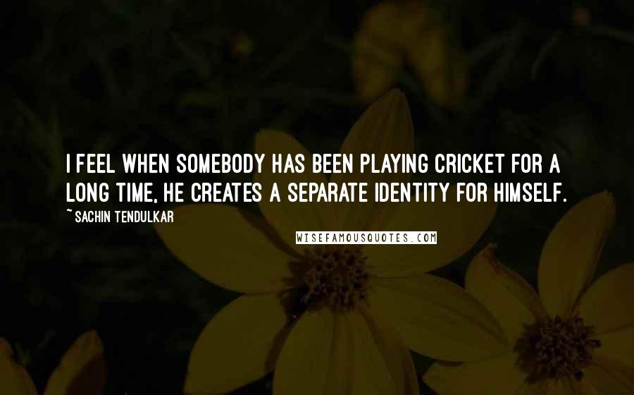 Sachin Tendulkar Quotes: I feel when somebody has been playing cricket for a long time, he creates a separate identity for himself.