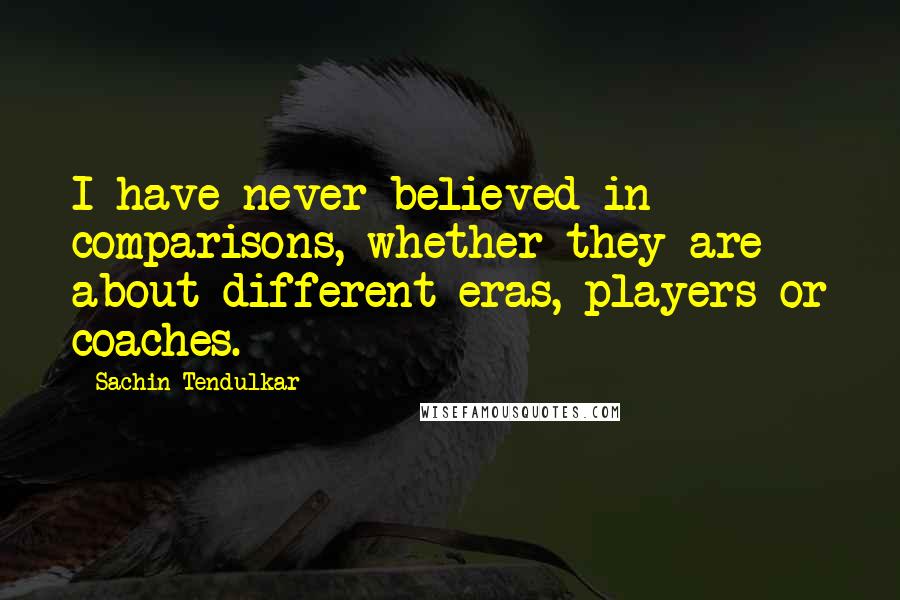 Sachin Tendulkar Quotes: I have never believed in comparisons, whether they are about different eras, players or coaches.